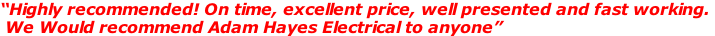 “Highly recommended! On time, excellent price, well presented and fast working.   We Would recommend Adam Hayes Electrical to anyone”